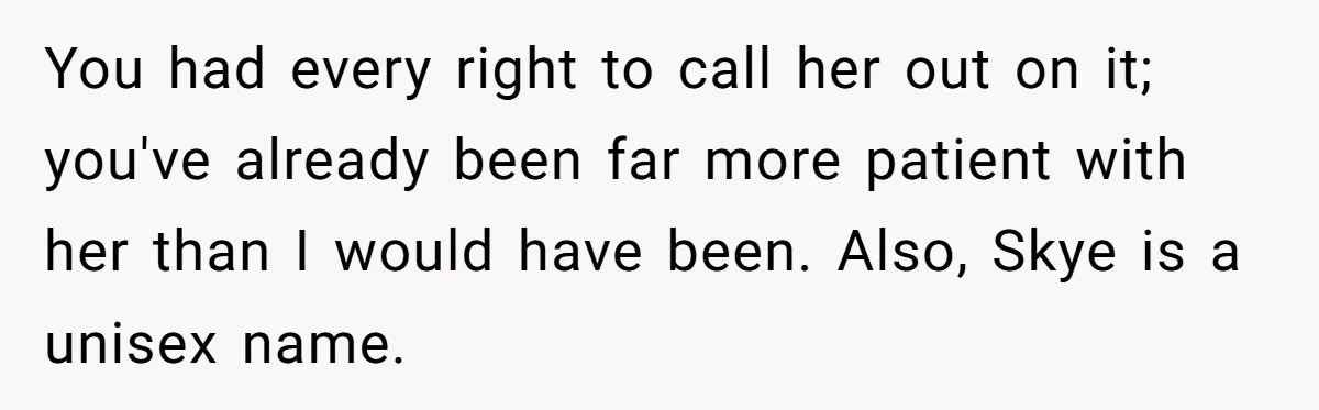 Husband Snaps At Sister In Law After Years Of Name Teasing Over Baby Girl You had every right to call her out on it; you've already been far more patient with her than I would have been. Also, Skye is a unisex name.