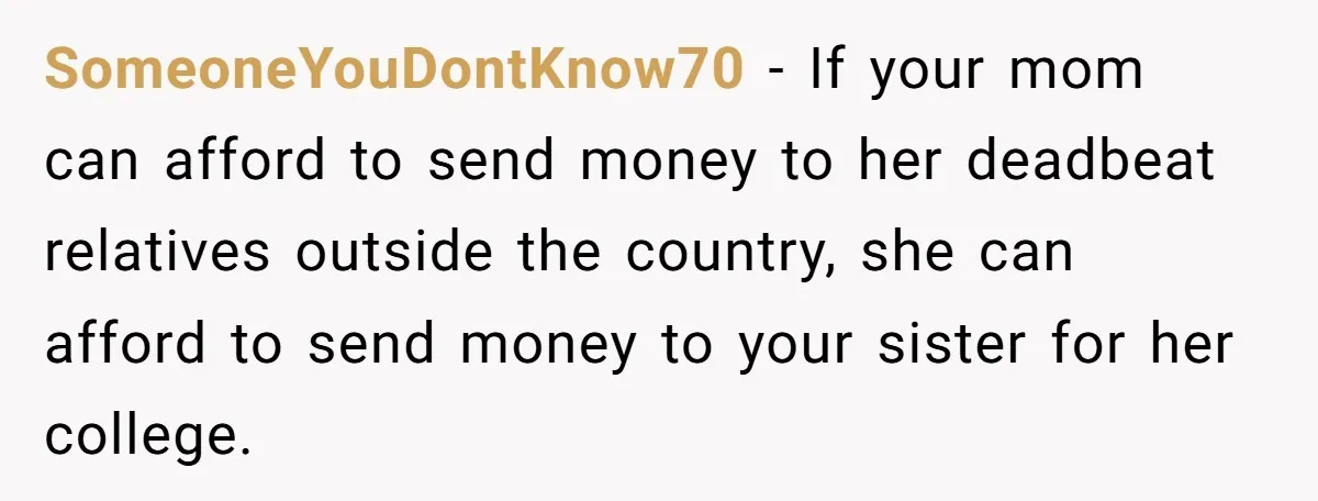 SomeoneYouDontKnow70 − If your mom can afford to send money to her deadbeat relatives outside the country, she can afford to send money to your sister for her college.