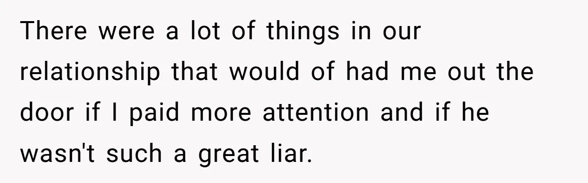 There were a lot of things in our relationship that would of had me out the door if I paid more attention and if he wasn't such a great liar.