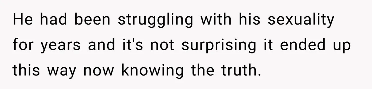 He had been struggling with his sexuality for years and it's not surprising it ended up this way now knowing the truth.