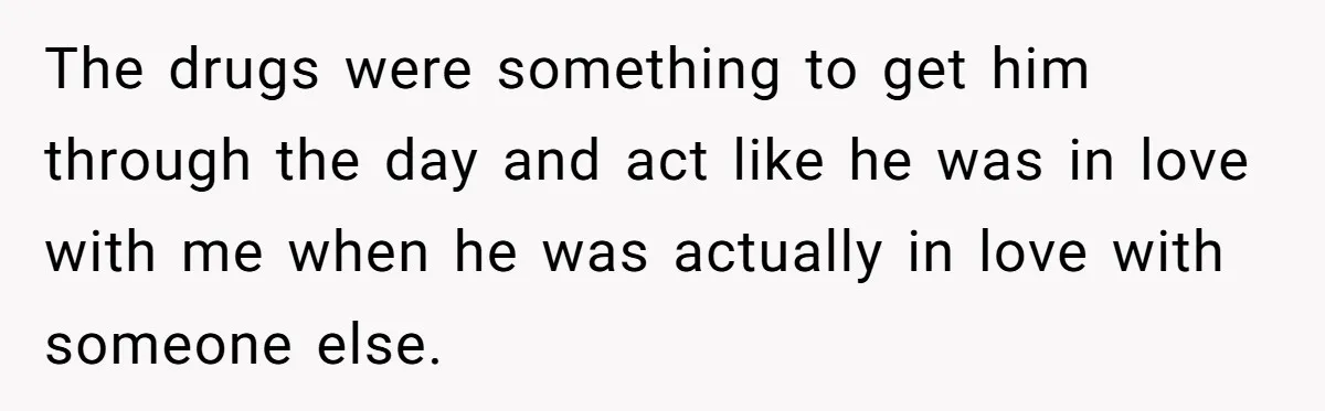 The drugs were something to get him through the day and act like he was in love with me when he was actually in love with someone else.