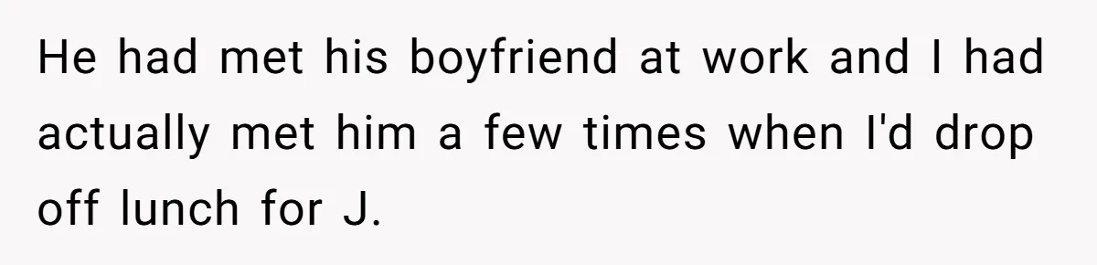 He had met his boyfriend at work and I had actually met him a few times when I'd drop off lunch for J.