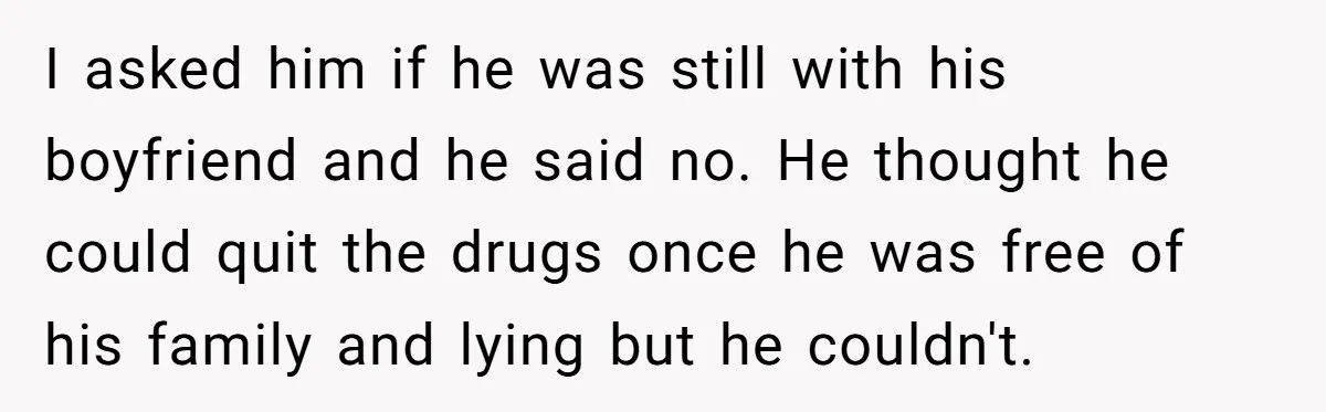 I asked him if he was still with his boyfriend and he said no. He thought he could quit the drugs once he was free of his family and lying...