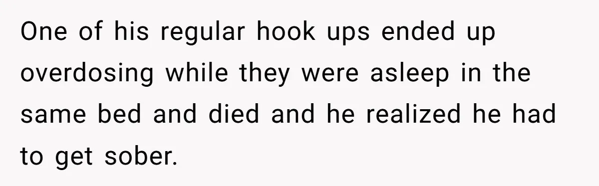 One of his regular hook ups ended up overdosing while they were asleep in the same bed and died and he realized he had to get sober.