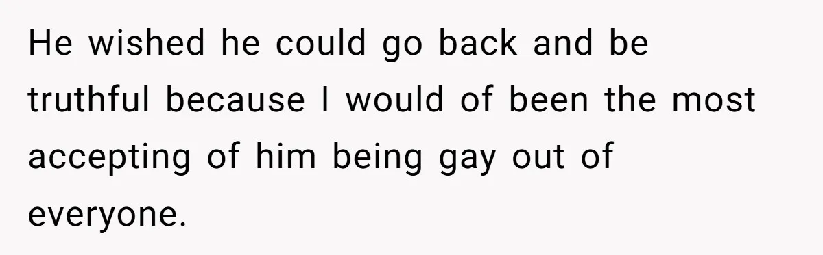 He wished he could go back and be truthful because I would of been the most accepting of him being gay out of everyone.