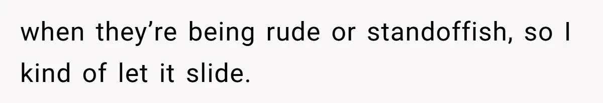 when they’re being rude or standoffish, so I kind of let it slide.