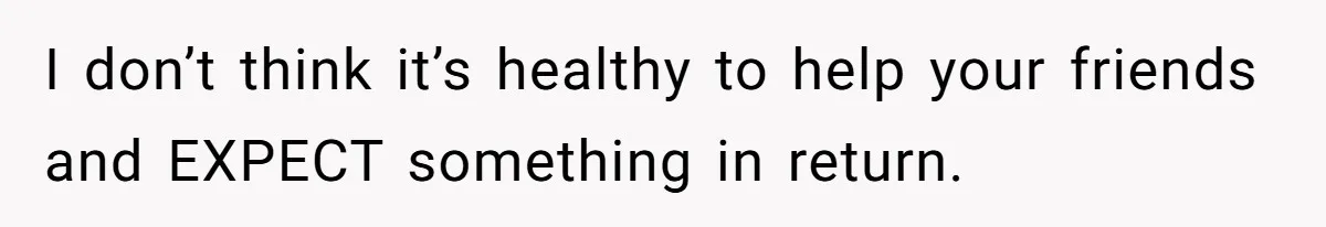 I don’t think it’s healthy to help your friends and EXPECT something in return.