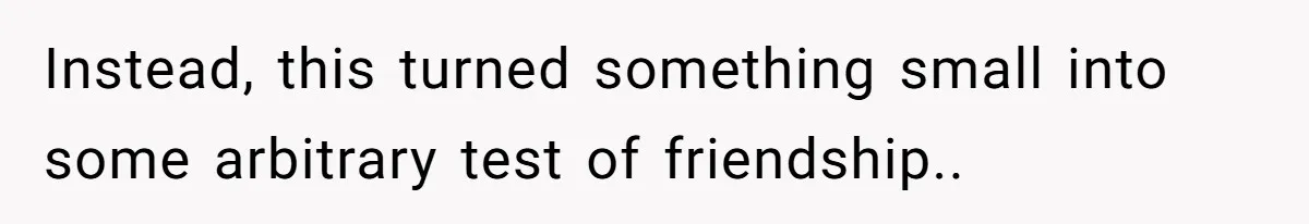Instead, this turned something small into some arbitrary test of friendship..