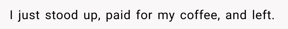 I just stood up, paid for my coffee, and left.