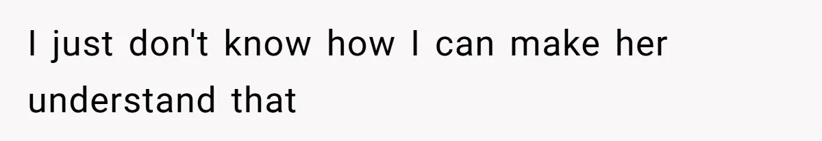 I just don't know how I can make her understand that