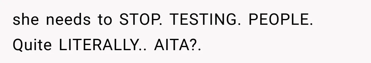 she needs to STOP. TESTING. PEOPLE. Quite LITERALLY.. AITA?.
