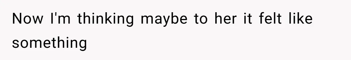 Now I'm thinking maybe to her it felt like something