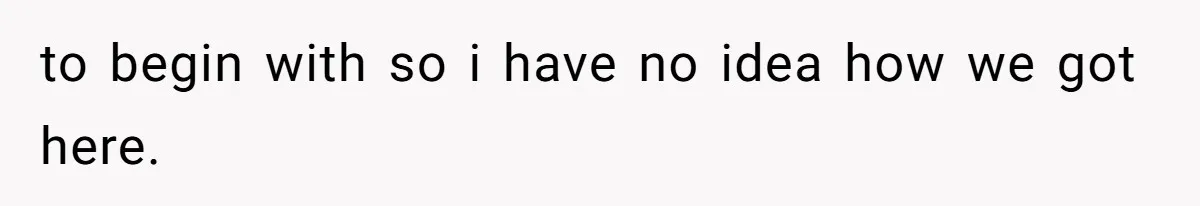 to begin with so i have no idea how we got here.