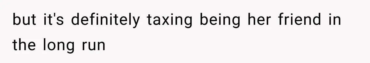 but it's definitely taxing being her friend in the long run