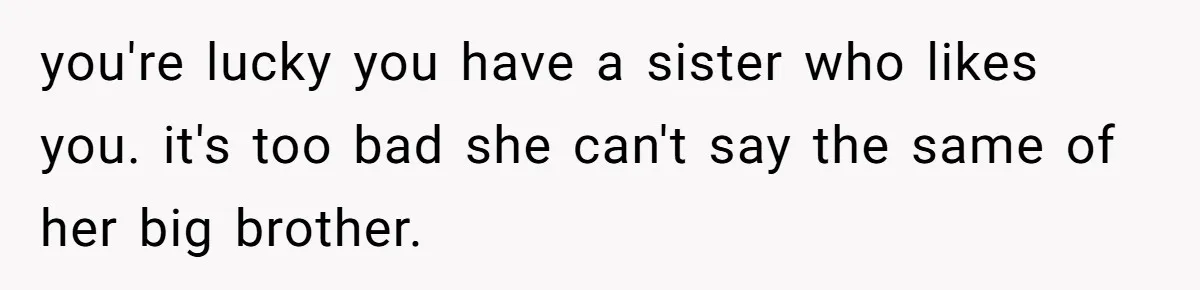 Teenage Boy Warns Excited Sister He Will Pretend She Does Not Exist At School you're lucky you have a sister who likes you. it's too bad she can't say the same of her big brother.