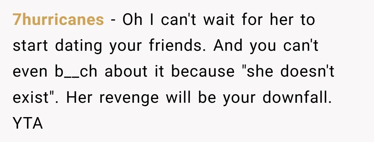 Teenage Boy Warns Excited Sister He Will Pretend She Does Not Exist At School 7hurricanes − Oh I can't wait for her to start dating your friends. And you can't even b__ch about it because "she doesn't exist". Her revenge will be your downfall....
