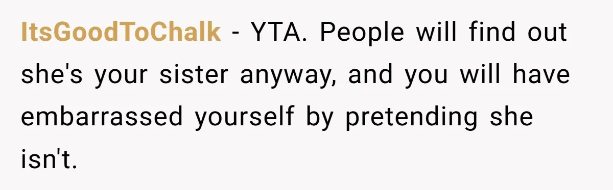 Teenage Boy Warns Excited Sister He Will Pretend She Does Not Exist At School ItsGoodToChalk − YTA. People will find out she's your sister anyway, and you will have embarrassed yourself by pretending she isn't.