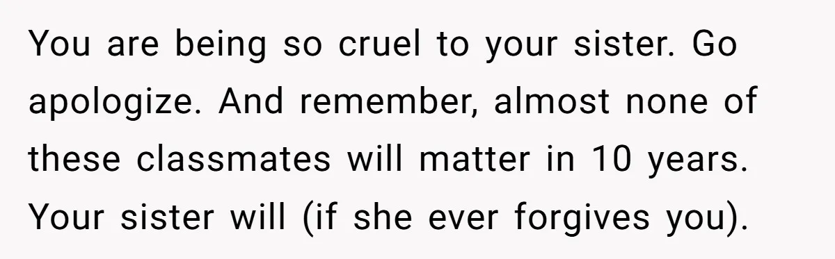 Teenage Boy Warns Excited Sister He Will Pretend She Does Not Exist At School You are being so cruel to your sister. Go apologize. And remember, almost none of these classmates will matter in 10 years. Your sister will (if she ever forgives you).