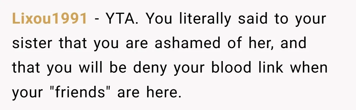 Teenage Boy Warns Excited Sister He Will Pretend She Does Not Exist At School Lixou1991 − YTA. You literally said to your sister that you are ashamed of her, and that you will be deny your blood link when your "friends" are here.