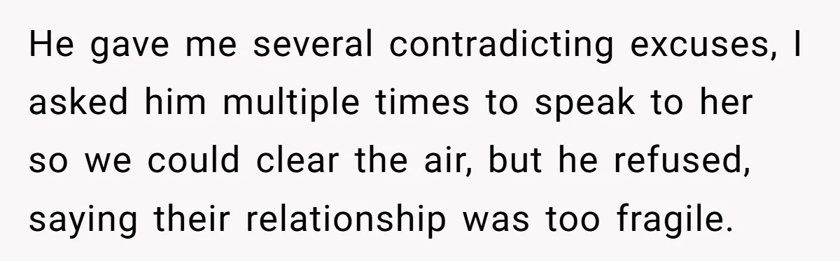 He gave me several contradicting excuses, I asked him multiple times to speak to her so we could clear the air, but he refused, saying their relationship was too fragile.