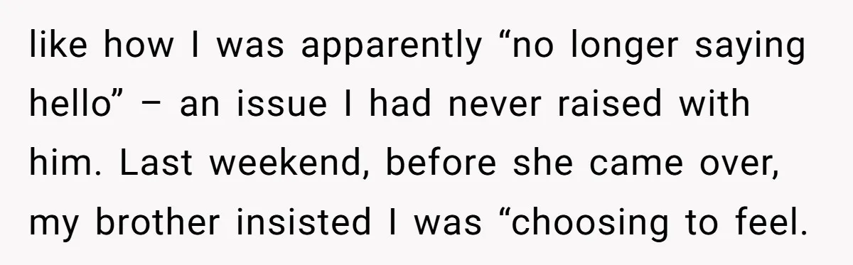 like how I was apparently “no longer saying hello” – an issue I had never raised with him. Last weekend, before she came over, my brother insisted I was “choosing...