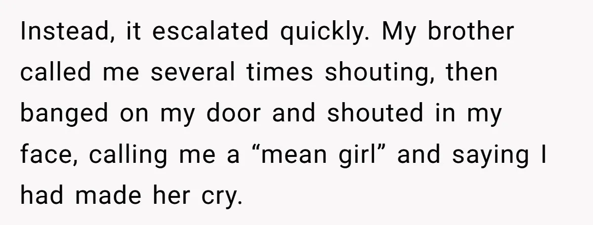 Instead, it escalated quickly. My brother called me several times shouting, then banged on my door and shouted in my face, calling me a “mean girl” and saying I had...