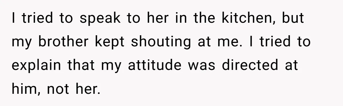 I tried to speak to her in the kitchen, but my brother kept shouting at me. I tried to explain that my attitude was directed at him, not her.