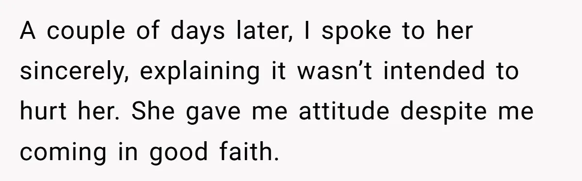 A couple of days later, I spoke to her sincerely, explaining it wasn’t intended to hurt her. She gave me attitude despite me coming in good faith.