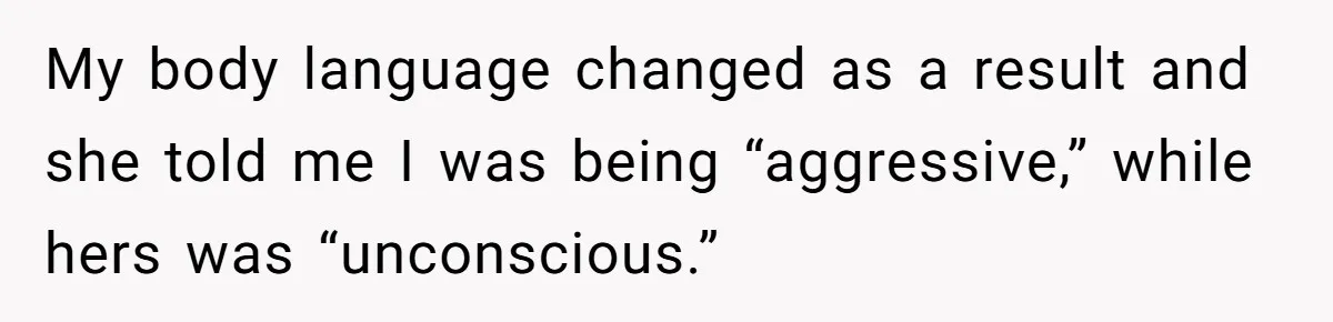 My body language changed as a result and she told me I was being “aggressive,” while hers was “unconscious.”