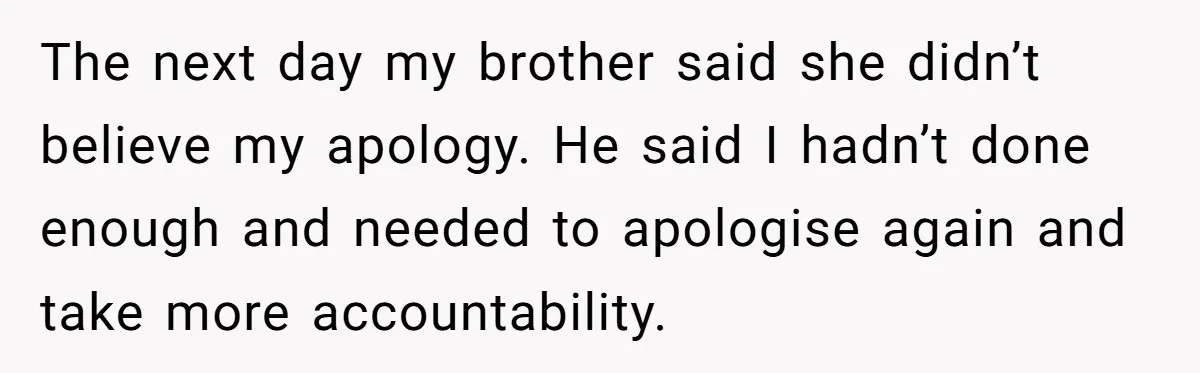 The next day my brother said she didn’t believe my apology. He said I hadn’t done enough and needed to apologise again and take more accountability.