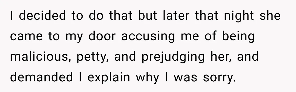 I decided to do that but later that night she came to my door accusing me of being malicious, petty, and prejudging her, and demanded I explain why I was...