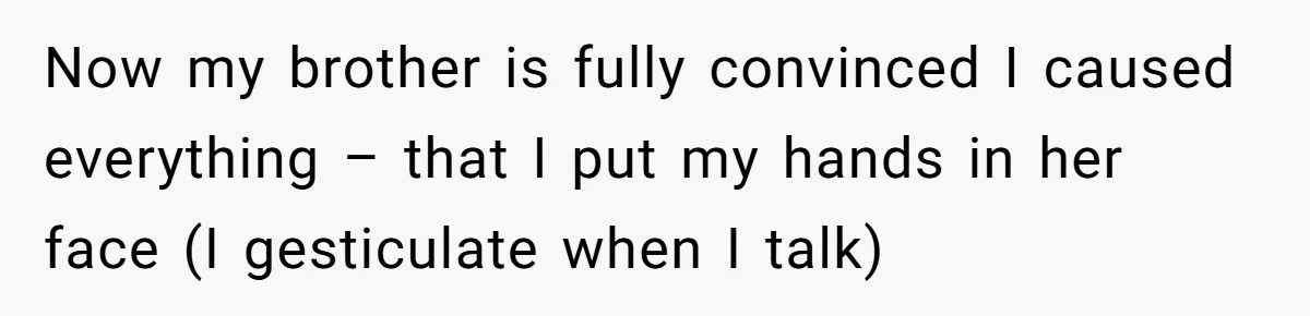 Now my brother is fully convinced I caused everything – that I put my hands in her face (I gesticulate when I talk)