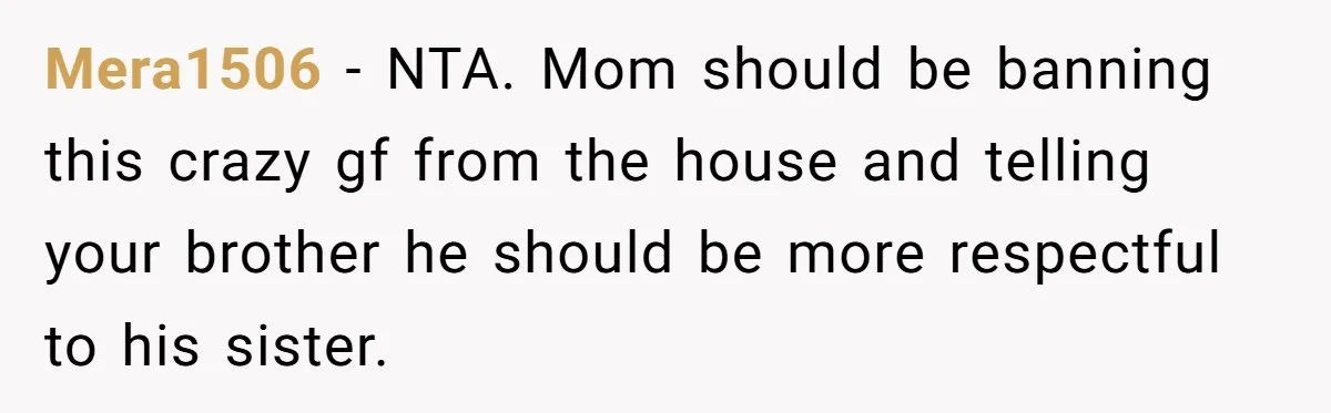 Mera1506 − NTA. Mom should be banning this crazy gf from the house and telling your brother he should be more respectful to his sister.