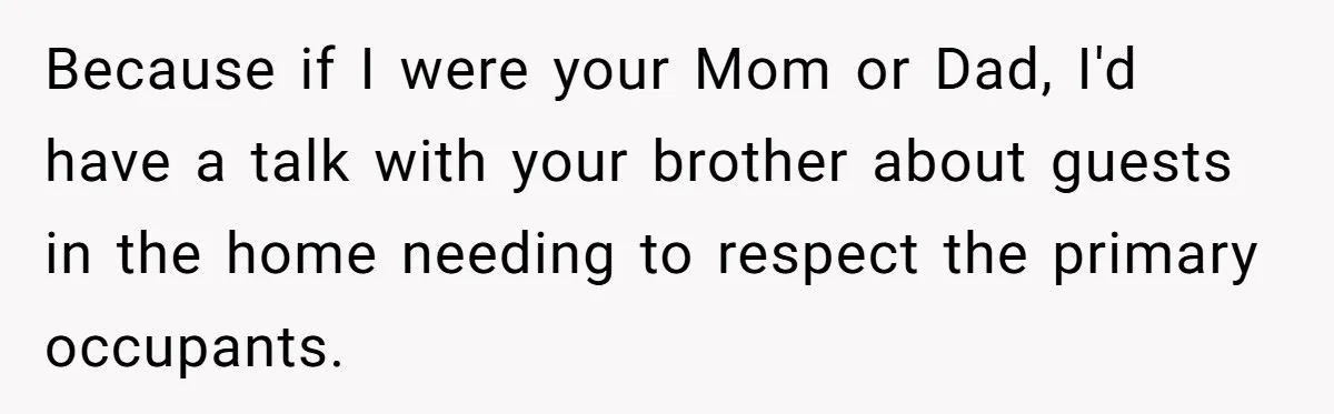 Because if I were your Mom or Dad, I'd have a talk with your brother about guests in the home needing to respect the primary occupants.
