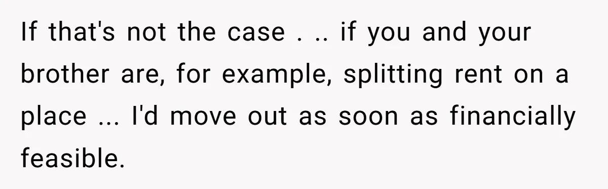 If that's not the case . .. if you and your brother are, for example, splitting rent on a place ... I'd move out as soon as financially feasible.