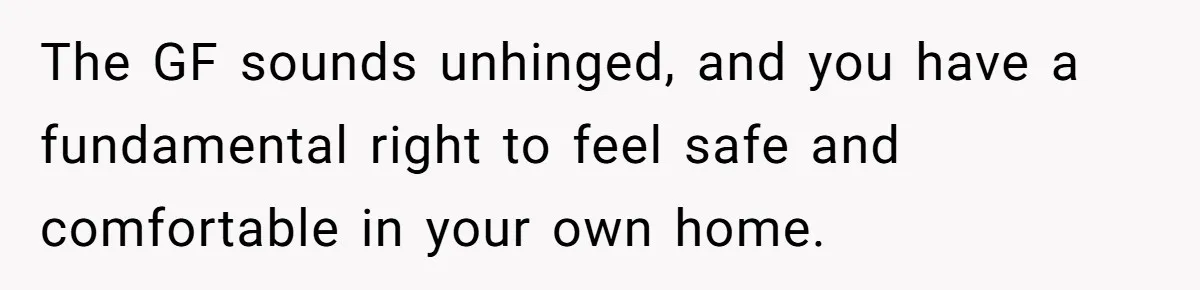 The GF sounds unhinged, and you have a fundamental right to feel safe and comfortable in your own home.