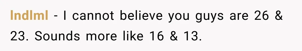 lndlml − I cannot believe you guys are 26 & 23. Sounds more like 16 & 13.