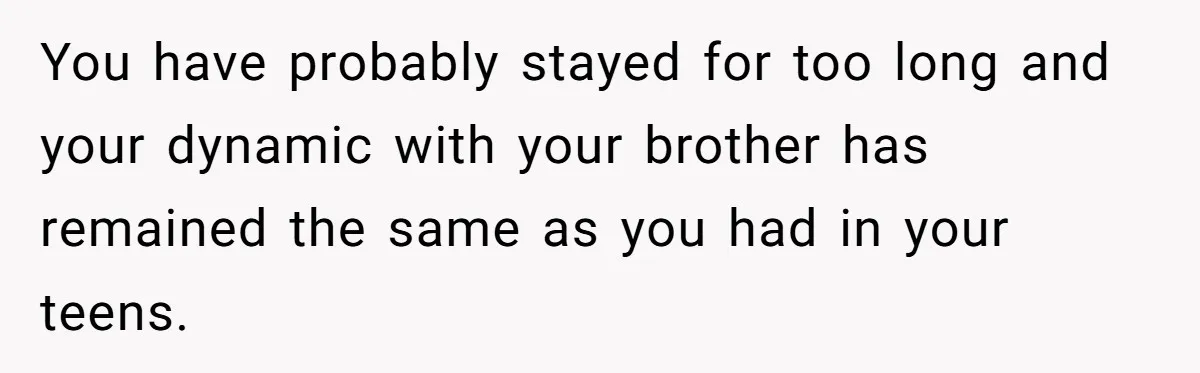 You have probably stayed for too long and your dynamic with your brother has remained the same as you had in your teens.