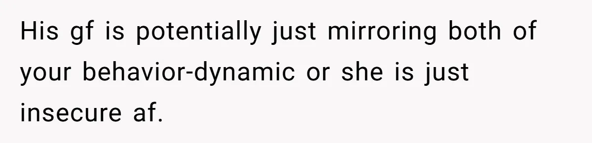 His gf is potentially just mirroring both of your behavior-dynamic or she is just insecure af.