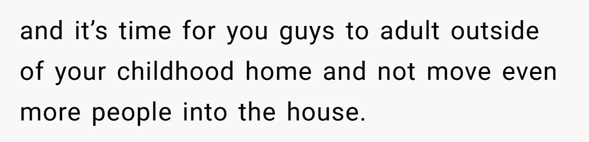 and it’s time for you guys to adult outside of your childhood home and not move even more people into the house.