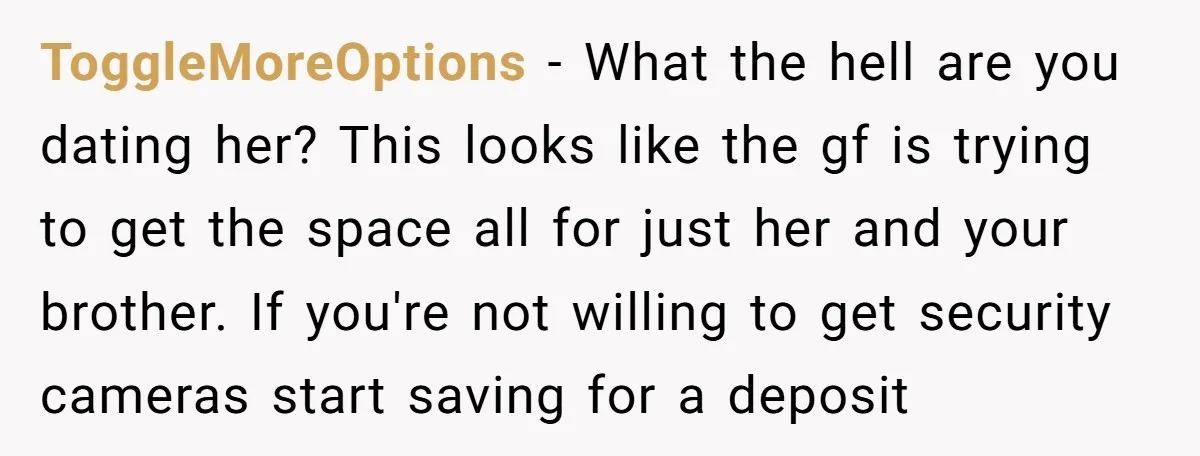 ToggleMoreOptions − What the hell are you dating her? This looks like the gf is trying to get the space all for just her and your brother. If you're not...