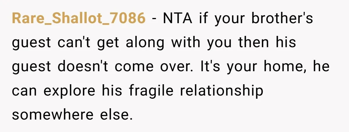 Rare_Shallot_7086 − NTA if your brother's guest can't get along with you then his guest doesn't come over. It's your home, he can explore his fragile relationship somewhere else.