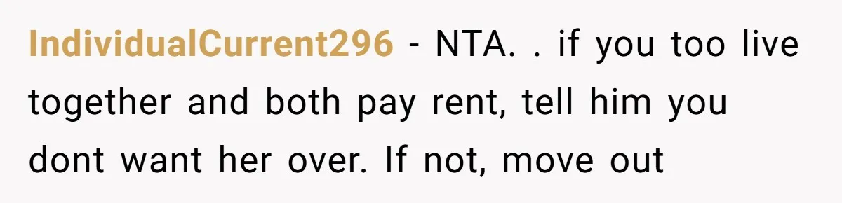 IndividualCurrent296 − NTA. . if you too live together and both pay rent, tell him you dont want her over. If not, move out