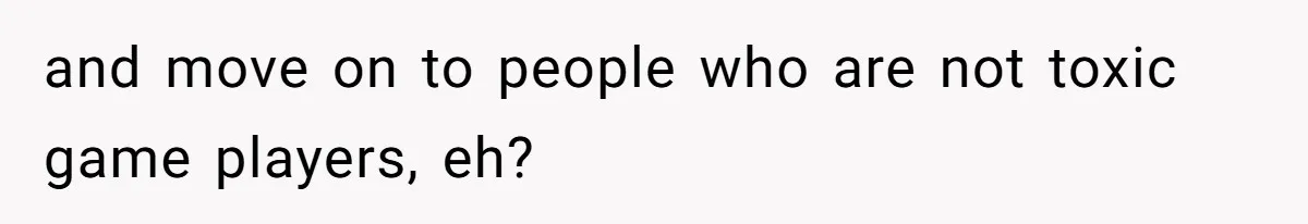 and move on to people who are not toxic game players, eh?
