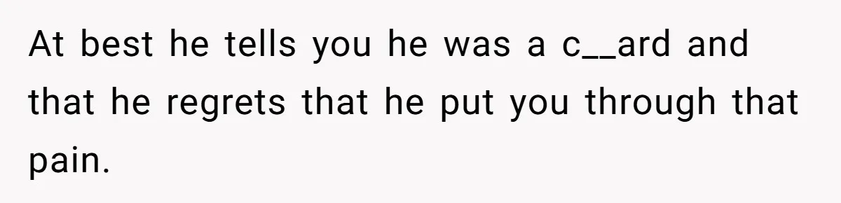 At best he tells you he was a c__ard and that he regrets that he put you through that pain.