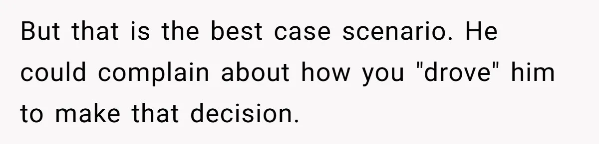 But that is the best case scenario. He could complain about how you "drove" him to make that decision.