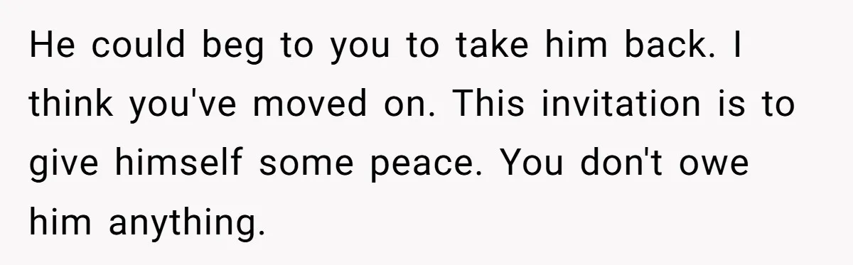 He could beg to you to take him back. I think you've moved on. This invitation is to give himself some peace. You don't owe him anything.