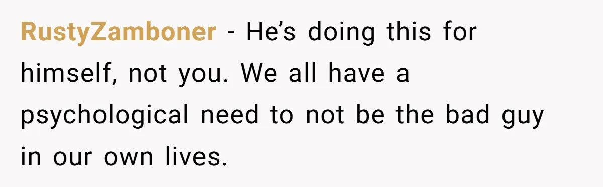 RustyZamboner − He’s doing this for himself, not you. We all have a psychological need to not be the bad guy in our own lives.