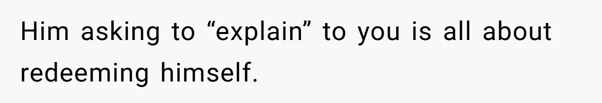 Him asking to “explain” to you is all about redeeming himself.