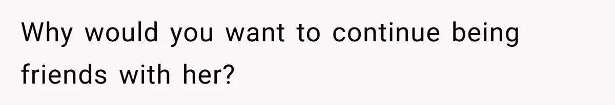 Why would you want to continue being friends with her?